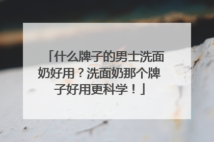 什么牌子的男士洗面奶好用？洗面奶那个牌子好用更科学！