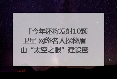 今年还将发射10颗卫星 网络名人探秘眉山“太空之眼”建设密码｜网络名人四川行
