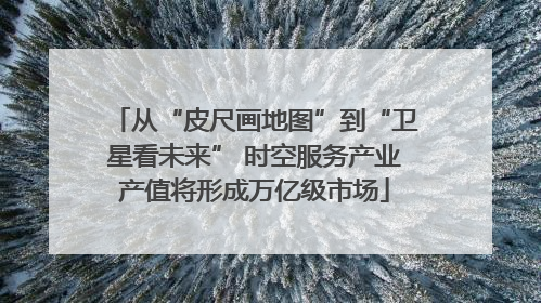 从“皮尺画地图”到“卫星看未来” 时空服务产业产值将形成万亿级市场