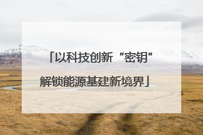 以科技创新“密钥”解锁能源基建新境界