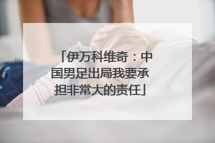 伊万科维奇：中国男足出局我要承担非常大的责任