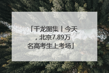 千龙图集丨今天，北京7.89万名高考生上考场