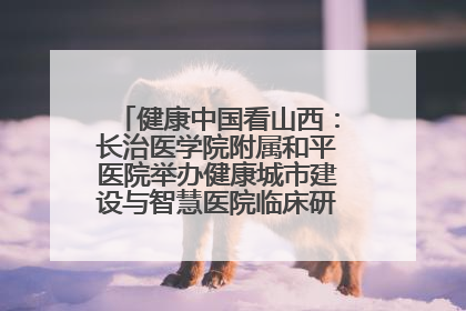健康中国看山西：长治医学院附属和平医院举办健康城市建设与智慧医院临床研究能力提升交流会