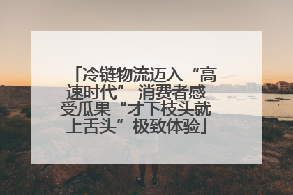 冷链物流迈入“高速时代” 消费者感受瓜果“才下枝头就上舌头”极致体验