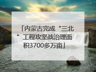 内蒙古完成“三北”工程攻坚战治理面积3700多万亩