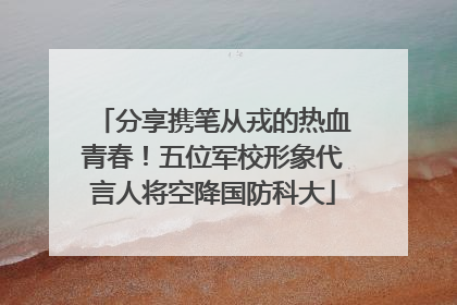 分享携笔从戎的热血青春！五位军校形象代言人将空降国防科大