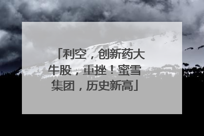 利空，创新药大牛股，重挫！蜜雪集团，历史新高