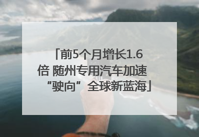 前5个月增长1.6倍 随州专用汽车加速“驶向”全球新蓝海