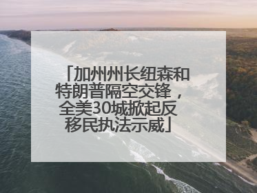 加州州长纽森和特朗普隔空交锋，全美30城掀起反移民执法示威