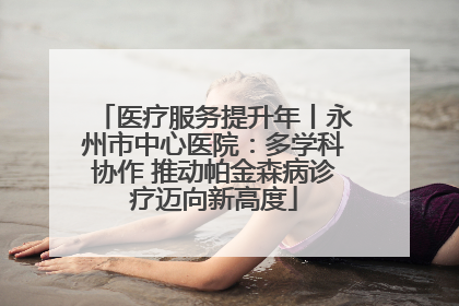 医疗服务提升年丨永州市中心医院：多学科协作 推动帕金森病诊疗迈向新高度
