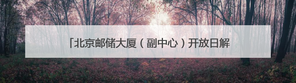 北京邮储大厦（副中心）开放日解锁 “金融+科技+文化”新体验