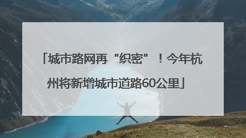 城市路网再“织密”！今年杭州将新增城市道路60公里