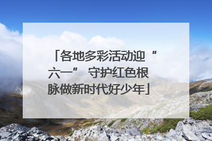 各地多彩活动迎“六一” 守护红色根脉做新时代好少年