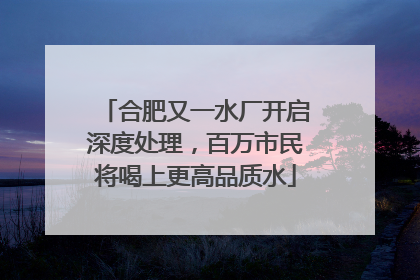 合肥又一水厂开启深度处理，百万市民将喝上更高品质水