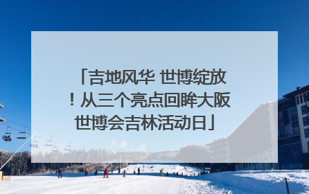 吉地风华 世博绽放！从三个亮点回眸大阪世博会吉林活动日