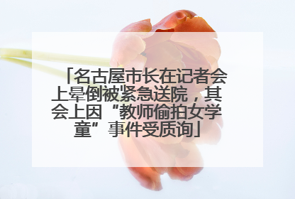 名古屋市长在记者会上晕倒被紧急送院，其会上因“教师偷拍女学童”事件受质询