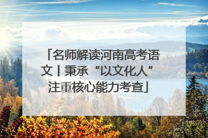 名师解读河南高考语文丨秉承“以文化人” 注重核心能力考查
