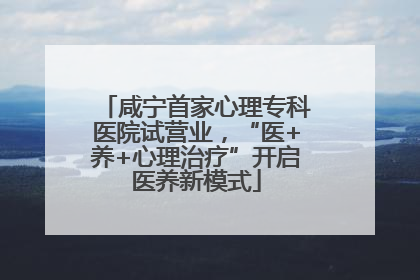 咸宁首家心理专科医院试营业，“医+养+心理治疗”开启医养新模式