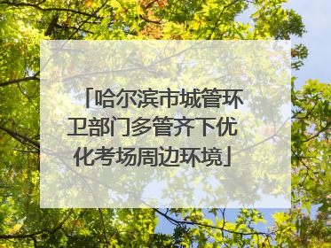 哈尔滨市城管环卫部门多管齐下优化考场周边环境