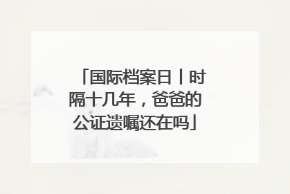 国际档案日丨时隔十几年，爸爸的公证遗嘱还在吗