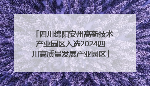 四川绵阳安州高新技术产业园区入选2024四川高质量发展产业园区