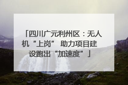 四川广元利州区：无人机“上岗” 助力项目建设跑出“加速度”