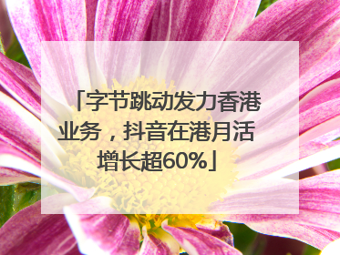 字节跳动发力香港业务，抖音在港月活增长超60%