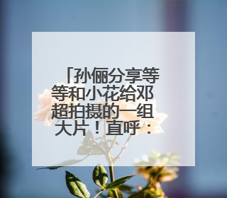 孙俪分享等等和小花给邓超拍摄的一组大片！直呼：是老母亲失礼了！