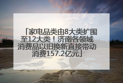 家电品类由8大类扩围至12大类！济南各领域消费品以旧换新直接带动消费157.2亿元