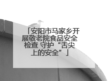 安阳市马家乡开展敬老院食品安全检查 守护“舌尖上的安全”