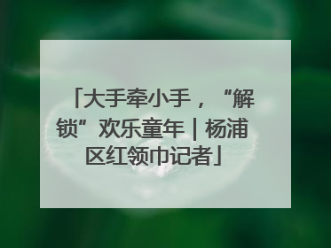大手牵小手，“解锁”欢乐童年｜杨浦区红领巾记者