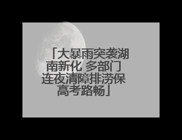 大暴雨突袭湖南新化 多部门连夜清障排涝保高考路畅