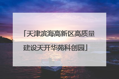 天津滨海高新区高质量建设天开华苑科创园