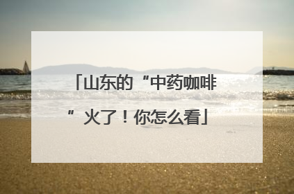 山东的“中药咖啡”火了！你怎么看