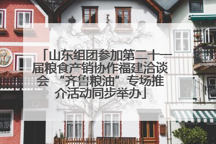山东组团参加第二十一届粮食产销协作福建洽谈会 “齐鲁粮油”专场推介活动同步举办