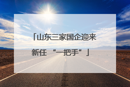 山东三家国企迎来新任 “一把手”