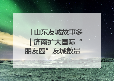 山东友城故事多｜济南扩大国际“朋友圈”友城数量达92对