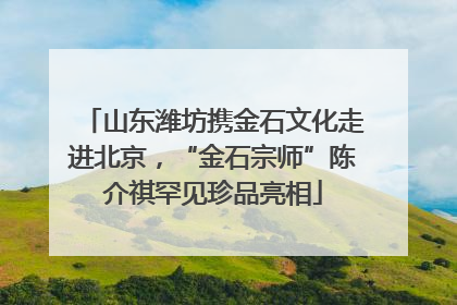山东潍坊携金石文化走进北京，“金石宗师”陈介祺罕见珍品亮相