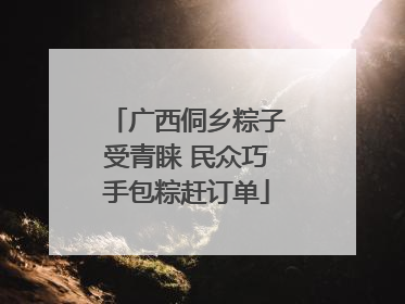 广西侗乡粽子受青睐 民众巧手包粽赶订单