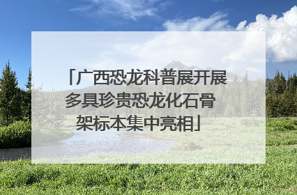 广西恐龙科普展开展 多具珍贵恐龙化石骨架标本集中亮相