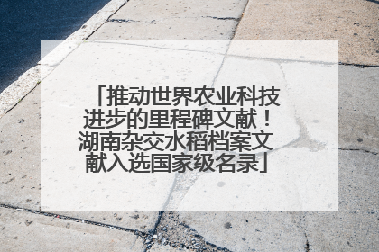 推动世界农业科技进步的里程碑文献！湖南杂交水稻档案文献入选国家级名录