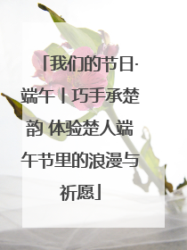 我们的节日·端午丨巧手承楚韵 体验楚人端午节里的浪漫与祈愿