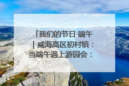 我们的节日·端午｜威海高区初村镇：当端午遇上游园会：来一场“粽”享欢乐的趣味冒险！