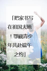 把家书写在祖国大地！鄂藏青少年共赴端午之约