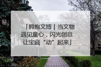 拥抱文博｜当文物遇见童心，闪光创意让宝藏“动”起来