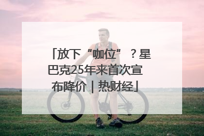 放下“咖位”？星巴克25年来首次宣布降价｜热财经
