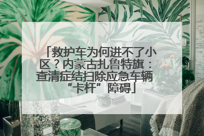 救护车为何进不了小区？内蒙古扎鲁特旗：查清症结扫除应急车辆“卡杆”障碍