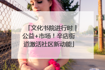 文化书院进行时｜公益+市场！辛店街道激活社区新动能