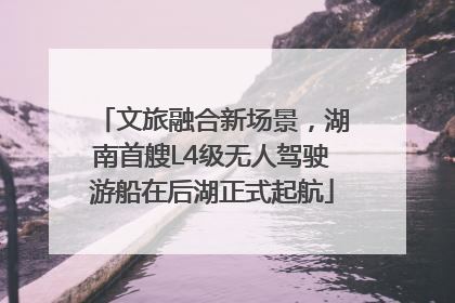 文旅融合新场景，湖南首艘L4级无人驾驶游船在后湖正式起航