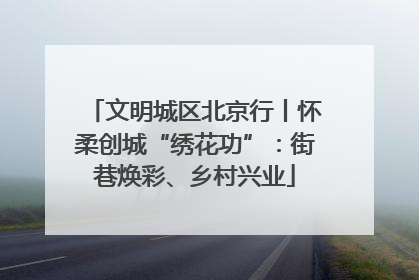 文明城区北京行丨怀柔创城“绣花功”：街巷焕彩、乡村兴业